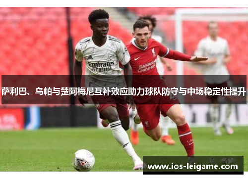 萨利巴、乌帕与楚阿梅尼互补效应助力球队防守与中场稳定性提升