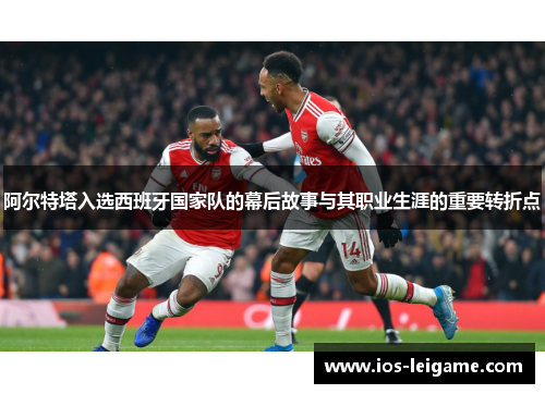 阿尔特塔入选西班牙国家队的幕后故事与其职业生涯的重要转折点 阿尔特塔入选西班牙国家队的幕后故事与其职业生涯的重要转折点