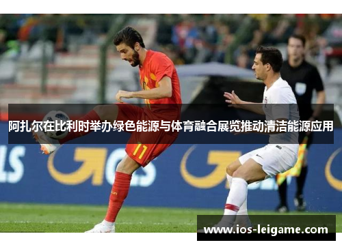 阿扎尔在比利时举办绿色能源与体育融合展览推动清洁能源应用 阿扎尔在比利时举办绿色能源与体育融合展览推动清洁能源应用