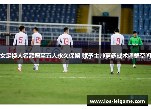 女足换人名额增至五人永久保留 赋予主帅更多战术调整空间 女足换人名额增至五人永久保留 赋予主帅更多战术调整空间