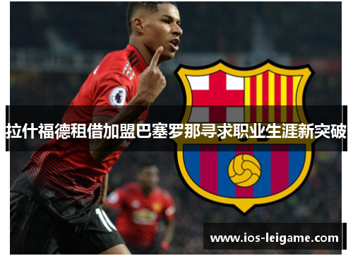 拉什福德租借加盟巴塞罗那寻求职业生涯新突破 拉什福德租借加盟巴塞罗那寻求职业生涯新突破