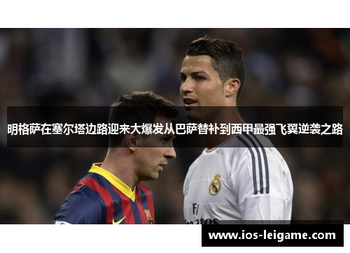 明格萨在塞尔塔边路迎来大爆发从巴萨替补到西甲最强飞翼逆袭之路 明格萨在塞尔塔边路迎来大爆发从巴萨替补到西甲最强飞翼逆袭之路