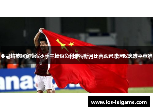 亚冠精英联赛横滨水手主场憾负利雅得新月比赛跌宕球迷叹息难平意难
