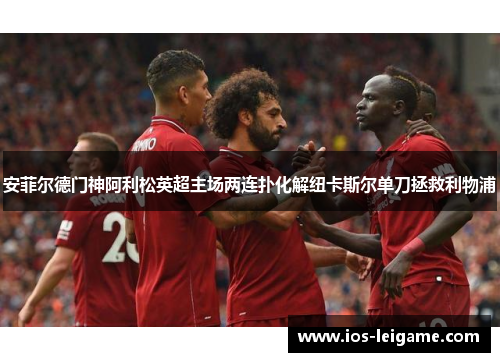 安菲尔德门神阿利松英超主场两连扑化解纽卡斯尔单刀拯救利物浦 安菲尔德门神阿利松英超主场两连扑化解纽卡斯尔单刀拯救利物浦